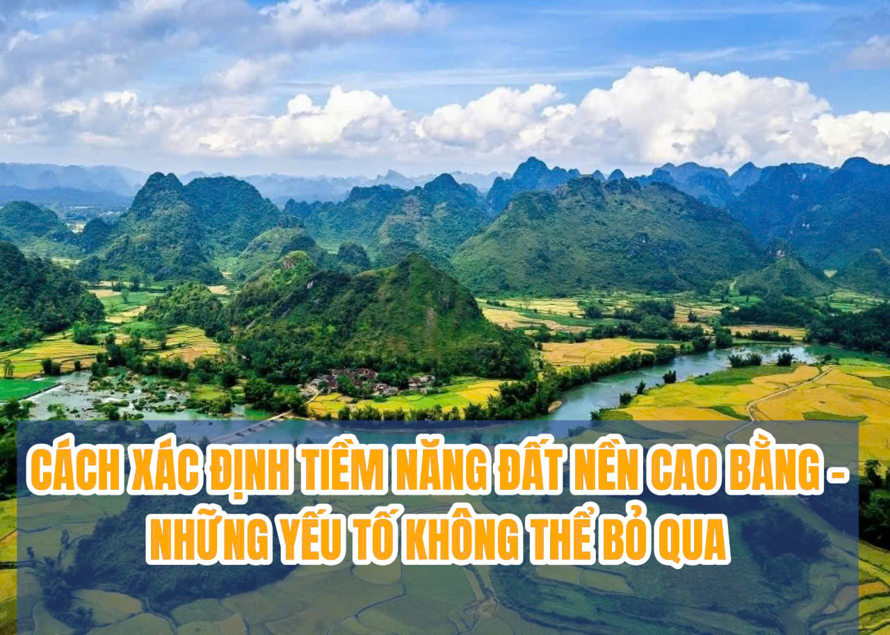 CÁCH XÁC ĐỊNH TIỀM NĂNG ĐẤT NỀN CAO BẰNG –  NHỮNG YẾU TỐ KHÔNG THỂ BỎ QUA